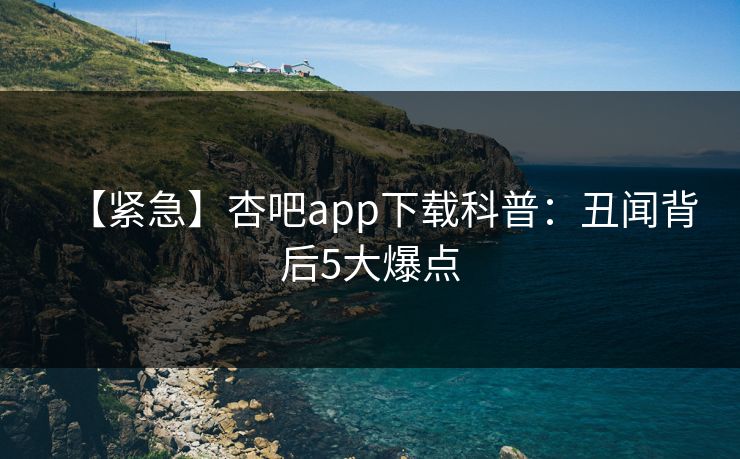 【紧急】杏吧app下载科普：丑闻背后5大爆点