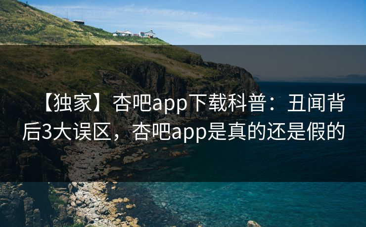 【独家】杏吧app下载科普：丑闻背后3大误区，杏吧app是真的还是假的