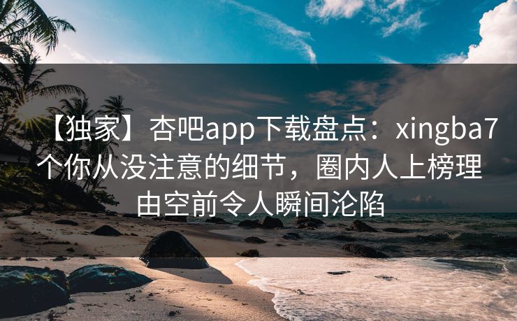 【独家】杏吧app下载盘点：xingba7个你从没注意的细节，圈内人上榜理由空前令人瞬间沦陷