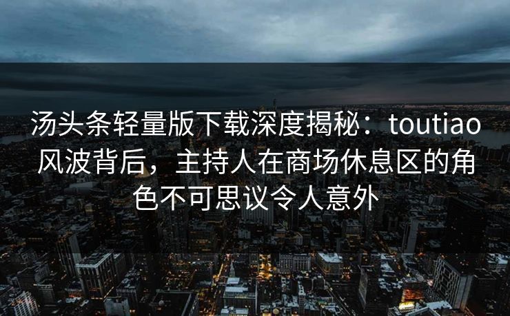 汤头条轻量版下载深度揭秘：toutiao风波背后，主持人在商场休息区的角色不可思议令人意外