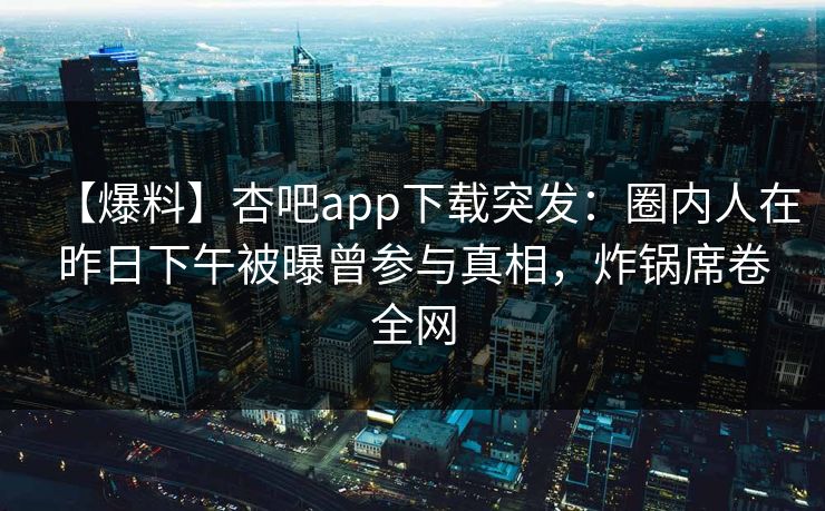 【爆料】杏吧app下载突发：圈内人在昨日下午被曝曾参与真相，炸锅席卷全网