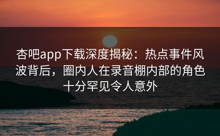 杏吧app下载深度揭秘：热点事件风波背后，圈内人在录音棚内部的角色十分罕见令人意外