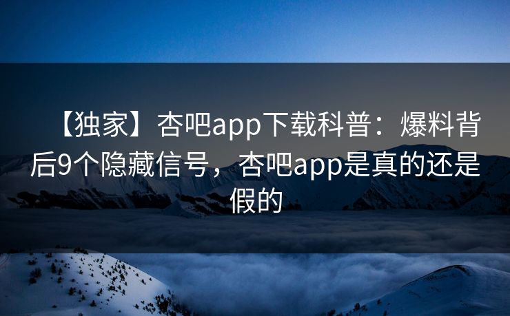 【独家】杏吧app下载科普：爆料背后9个隐藏信号，杏吧app是真的还是假的