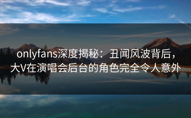 onlyfans深度揭秘:丑闻风波背后,大V在演唱会后台的角色完全令人意外 onlyfans深度揭秘:丑闻风波背后,大V在演唱会后台的角色完全令人意外