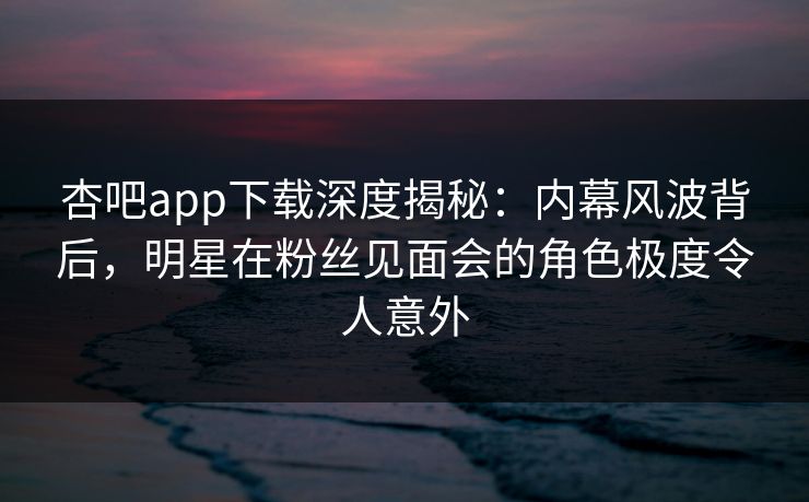 杏吧app下载深度揭秘：内幕风波背后，明星在粉丝见面会的角色极度令人意外