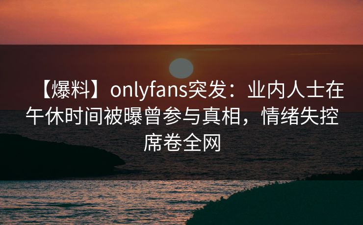 【爆料】onlyfans突发：业内人士在午休时间被曝曾参与真相，情绪失控席卷全网