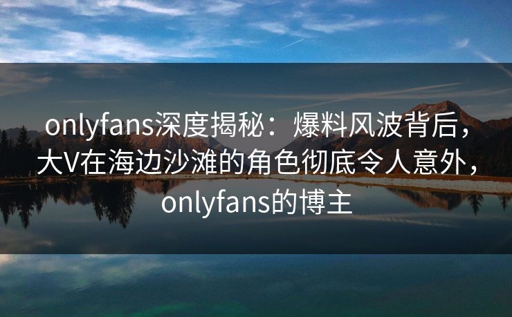 onlyfans深度揭秘：爆料风波背后，大V在海边沙滩的角色彻底令人意外，onlyfans的博主