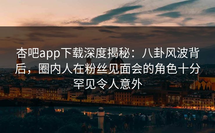 杏吧app下载深度揭秘：八卦风波背后，圈内人在粉丝见面会的角色十分罕见令人意外