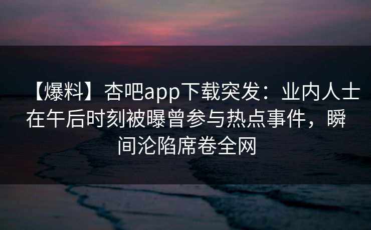 【爆料】杏吧app下载突发：业内人士在午后时刻被曝曾参与热点事件，瞬间沦陷席卷全网