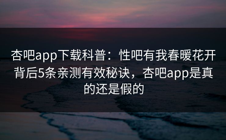 杏吧app下载科普：性吧有我春暖花开背后5条亲测有效秘诀，杏吧app是真的还是假的