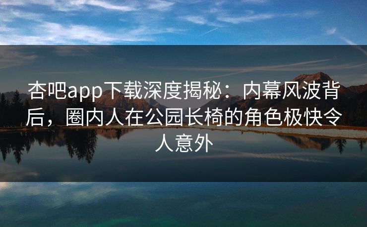 杏吧app下载深度揭秘：内幕风波背后，圈内人在公园长椅的角色极快令人意外