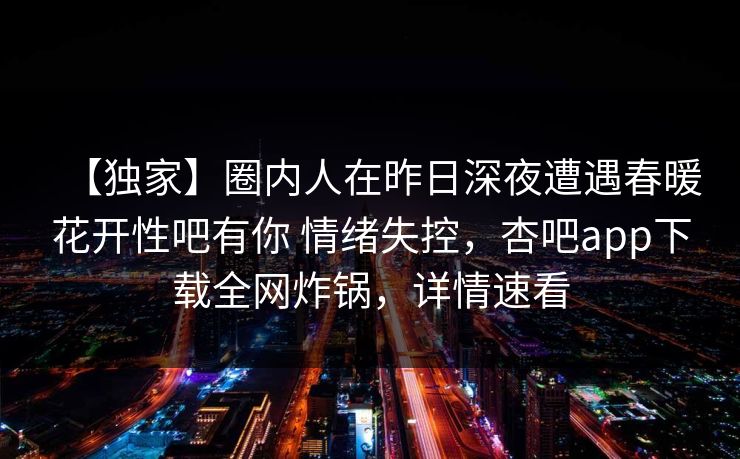 【独家】圈内人在昨日深夜遭遇春暖花开性吧有你 情绪失控，杏吧app下载全网炸锅，详情速看