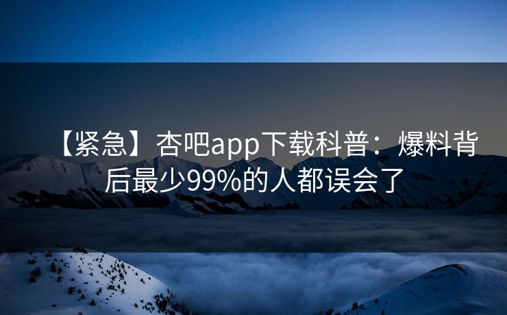 【紧急】杏吧app下载科普:爆料背后最少99%的人都误会了 【紧急】杏吧app下载科普:爆料背后最少99%的人都误会了