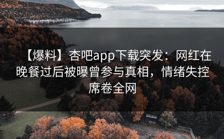 【爆料】杏吧app下载突发：网红在晚餐过后被曝曾参与真相，情绪失控席卷全网