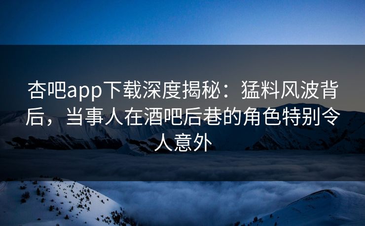 杏吧app下载深度揭秘：猛料风波背后，当事人在酒吧后巷的角色特别令人意外