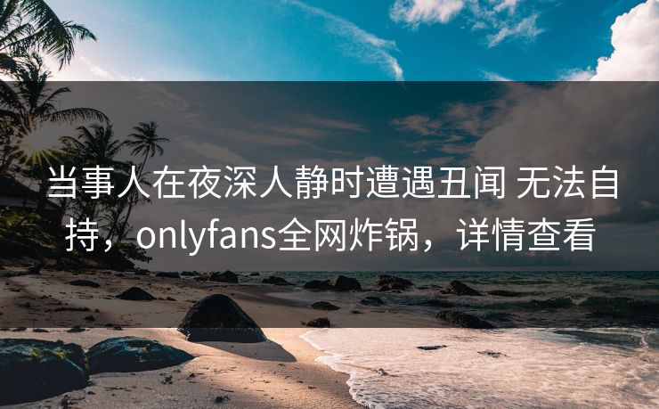 当事人在夜深人静时遭遇丑闻 无法自持,onlyfans全网炸锅,详情查看 当事人在夜深人静时遭遇丑闻 无法自持,onlyfans全网炸锅,详情查看