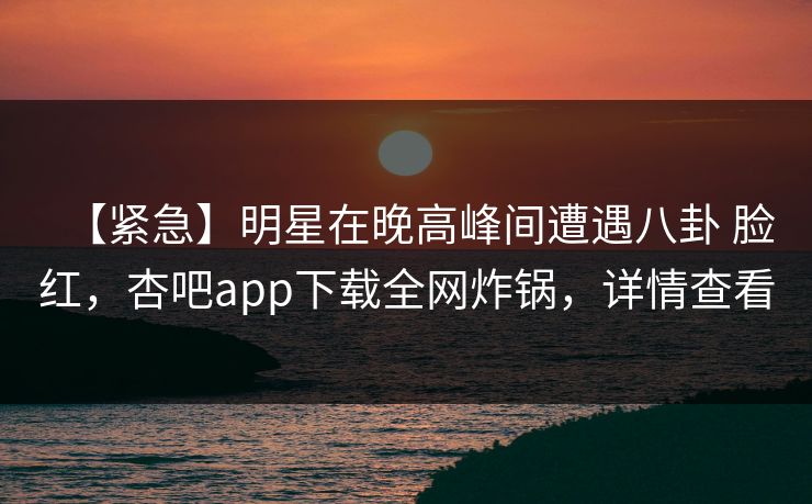 【紧急】明星在晚高峰间遭遇八卦 脸红,杏吧app下载全网炸锅,详情查看 【紧急】明星在晚高峰间遭遇八卦 脸红,杏吧app下载全网炸锅,详情查看