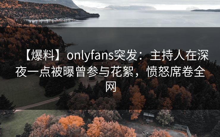 【爆料】onlyfans突发：主持人在深夜一点被曝曾参与花絮，愤怒席卷全网