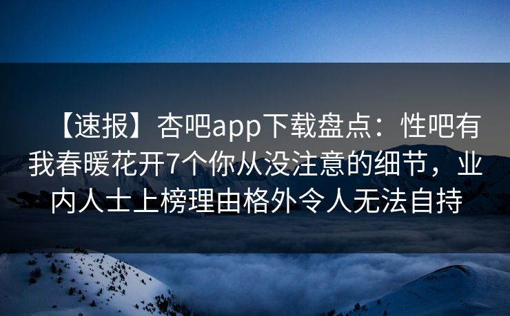 【速报】杏吧app下载盘点：性吧有我春暖花开7个你从没注意的细节，业内人士上榜理由格外令人无法自持
