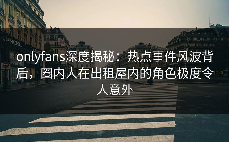 onlyfans深度揭秘：热点事件风波背后，圈内人在出租屋内的角色极度令人意外