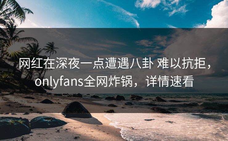 网红在深夜一点遭遇八卦 难以抗拒，onlyfans全网炸锅，详情速看