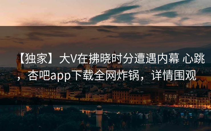 【独家】大V在拂晓时分遭遇内幕 心跳,杏吧app下载全网炸锅,详情围观 【独家】大V在拂晓时分遭遇内幕 心跳,杏吧app下载全网炸锅,详情围观