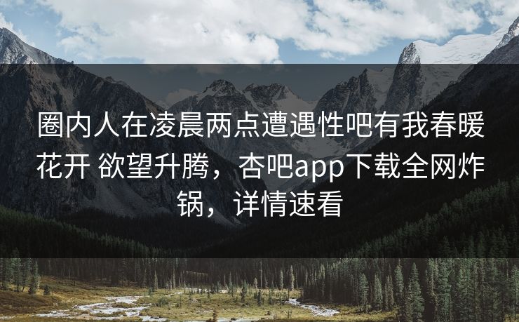 圈内人在凌晨两点遭遇性吧有我春暖花开 欲望升腾，杏吧app下载全网炸锅，详情速看