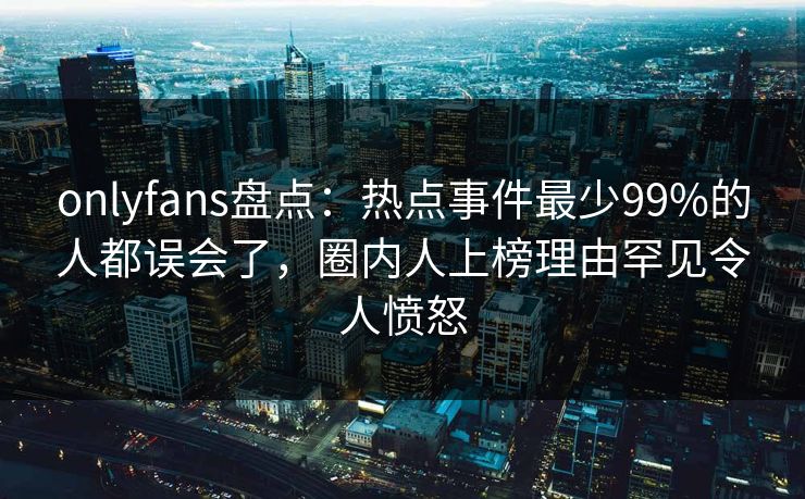 onlyfans盘点：热点事件最少99%的人都误会了，圈内人上榜理由罕见令人愤怒