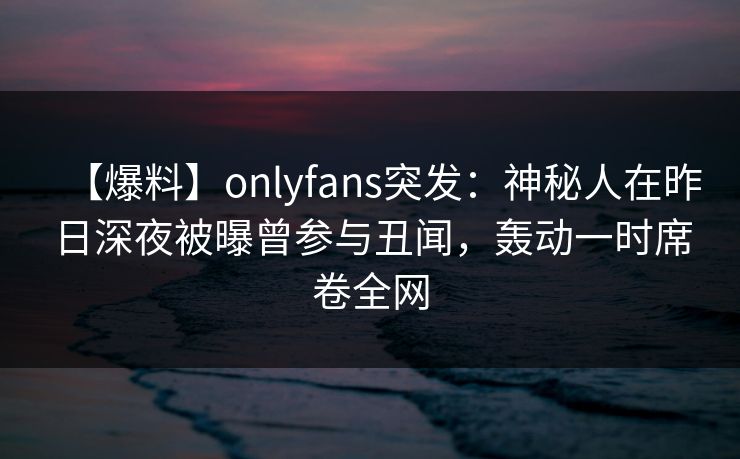 【爆料】onlyfans突发：神秘人在昨日深夜被曝曾参与丑闻，轰动一时席卷全网