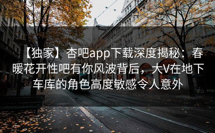 【独家】杏吧app下载深度揭秘：春暖花开性吧有你风波背后，大V在地下车库的角色高度敏感令人意外