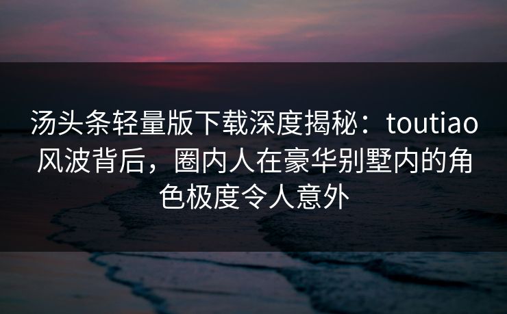 汤头条轻量版下载深度揭秘：toutiao风波背后，圈内人在豪华别墅内的角色极度令人意外