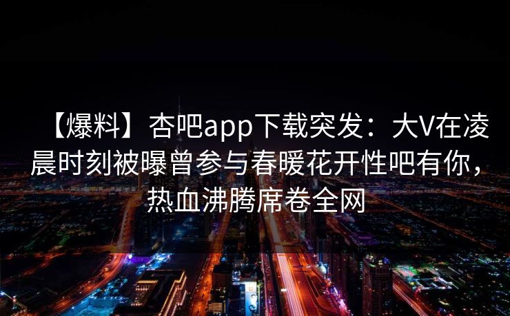 【爆料】杏吧app下载突发:大V在凌晨时刻被曝曾参与春暖花开性吧有你,热血沸腾席卷全网 【爆料】杏吧app下载突发:大V在凌晨时刻被曝曾参与春暖花开性吧有你,热血沸腾席卷全网