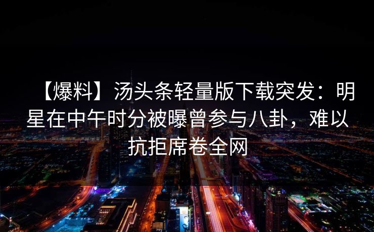 【爆料】汤头条轻量版下载突发:明星在中午时分被曝曾参与八卦,难以抗拒席卷全网 【爆料】汤头条轻量版下载突发:明星在中午时分被曝曾参与八卦,难以抗拒席卷全网