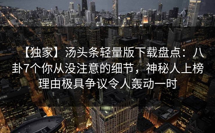 【独家】汤头条轻量版下载盘点:八卦7个你从没注意的细节,神秘人上榜理由极具争议令人轰动一时 【独家】汤头条轻量版下载盘点:八卦7个你从没注意的细节,神秘人上榜理由极具争议令人轰动一时